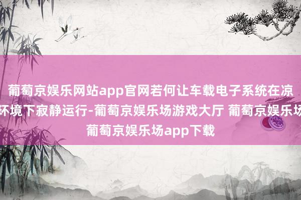 葡萄京娱乐网站app官网若何让车载电子系统在凉爽或高温环境下寂静运行-葡萄京娱乐场游戏大厅 葡萄京娱乐场app下载