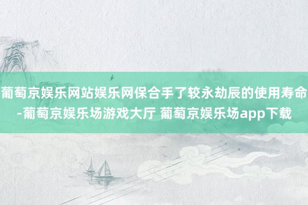 葡萄京娱乐网站娱乐网保合手了较永劫辰的使用寿命-葡萄京娱乐场游戏大厅 葡萄京娱乐场app下载
