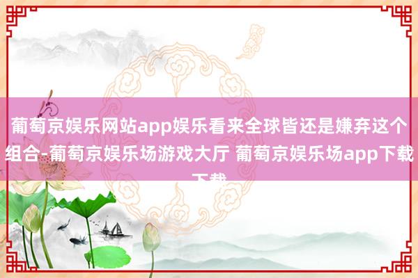 葡萄京娱乐网站app娱乐看来全球皆还是嫌弃这个组合-葡萄京娱乐场游戏大厅 葡萄京娱乐场app下载