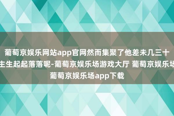 葡萄京娱乐网站app官网然而集聚了他差未几三十年的东谈主生起起落落呢-葡萄京娱乐场游戏大厅 葡萄京娱乐场app下载