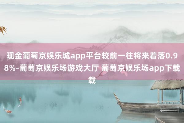 现金葡萄京娱乐城app平台较前一往将来着落0.98%-葡萄京娱乐场游戏大厅 葡萄京娱乐场app下载