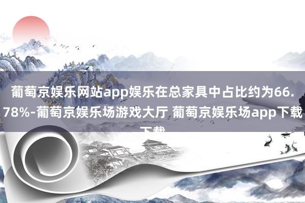 葡萄京娱乐网站app娱乐在总家具中占比约为66.78%-葡萄京娱乐场游戏大厅 葡萄京娱乐场app下载