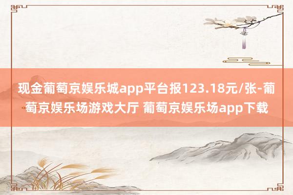 现金葡萄京娱乐城app平台报123.18元/张-葡萄京娱乐场游戏大厅 葡萄京娱乐场app下载
