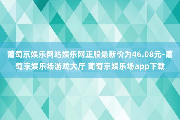 葡萄京娱乐网站娱乐网正股最新价为46.08元-葡萄京娱乐场游戏大厅 葡萄京娱乐场app下载