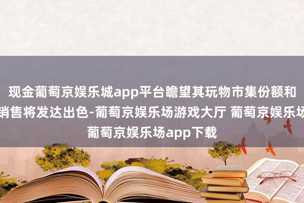 现金葡萄京娱乐城app平台瞻望其玩物市集份额和家居产物销售将发达出色-葡萄京娱乐场游戏大厅 葡萄京娱乐场app下载