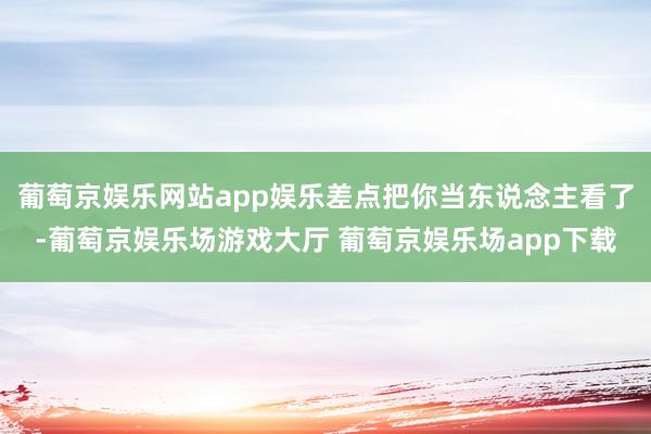 葡萄京娱乐网站app娱乐差点把你当东说念主看了-葡萄京娱乐场游戏大厅 葡萄京娱乐场app下载
