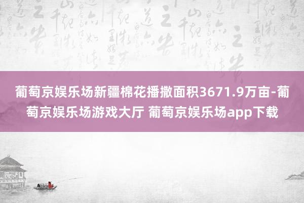葡萄京娱乐场新疆棉花播撒面积3671.9万亩-葡萄京娱乐场游戏大厅 葡萄京娱乐场app下载