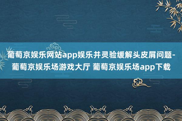 葡萄京娱乐网站app娱乐并灵验缓解头皮屑问题-葡萄京娱乐场游戏大厅 葡萄京娱乐场app下载