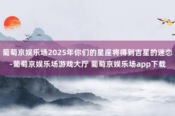 葡萄京娱乐场2025年你们的星座将得到吉星的迷恋-葡萄京娱乐场游戏大厅 葡萄京娱乐场app下载