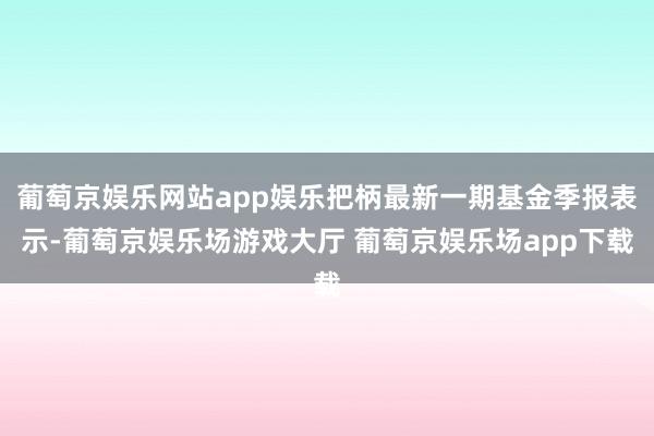 葡萄京娱乐网站app娱乐把柄最新一期基金季报表示-葡萄京娱乐场游戏大厅 葡萄京娱乐场app下载