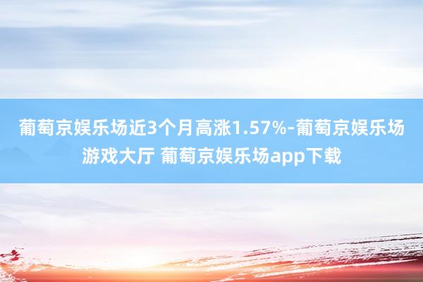 葡萄京娱乐场近3个月高涨1.57%-葡萄京娱乐场游戏大厅 葡萄京娱乐场app下载