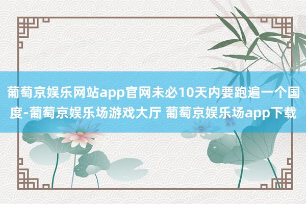 葡萄京娱乐网站app官网未必10天内要跑遍一个国度-葡萄京娱乐场游戏大厅 葡萄京娱乐场app下载