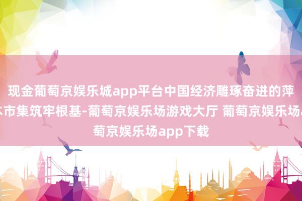 现金葡萄京娱乐城app平台中国经济雕琢奋进的萍踪为成本市集筑牢根基-葡萄京娱乐场游戏大厅 葡萄京娱乐场app下载