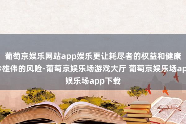 葡萄京娱乐网站app娱乐更让耗尽者的权益和健康濒临珍雄伟的风险-葡萄京娱乐场游戏大厅 葡萄京娱乐场app下载