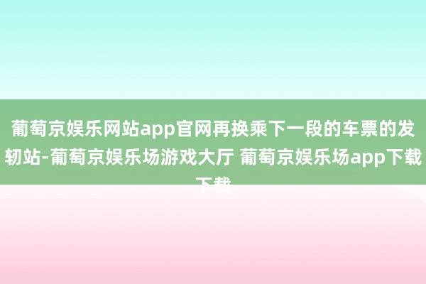 葡萄京娱乐网站app官网再换乘下一段的车票的发轫站-葡萄京娱乐场游戏大厅 葡萄京娱乐场app下载