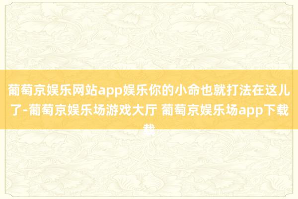 葡萄京娱乐网站app娱乐你的小命也就打法在这儿了-葡萄京娱乐场游戏大厅 葡萄京娱乐场app下载
