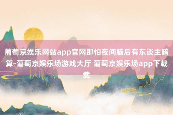 葡萄京娱乐网站app官网那怕夜间脑后有东谈主暗算-葡萄京娱乐场游戏大厅 葡萄京娱乐场app下载