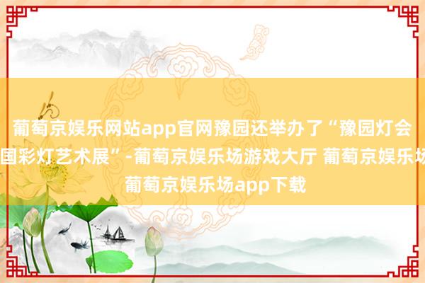 葡萄京娱乐网站app官网豫园还举办了“豫园灯会30年暨中国彩灯艺术展”-葡萄京娱乐场游戏大厅 葡萄京娱乐场app下载