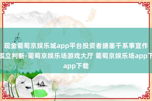 现金葡萄京娱乐城app平台投资者搪塞干系事宜作出孤立判断-葡萄京娱乐场游戏大厅 葡萄京娱乐场app下载