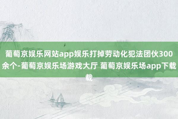 葡萄京娱乐网站app娱乐打掉劳动化犯法团伙300余个-葡萄京娱乐场游戏大厅 葡萄京娱乐场app下载