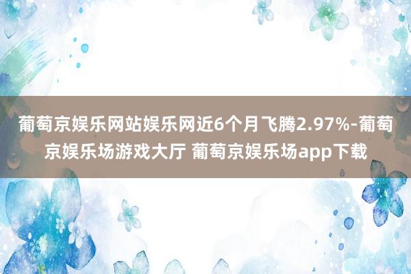 葡萄京娱乐网站娱乐网近6个月飞腾2.97%-葡萄京娱乐场游戏大厅 葡萄京娱乐场app下载