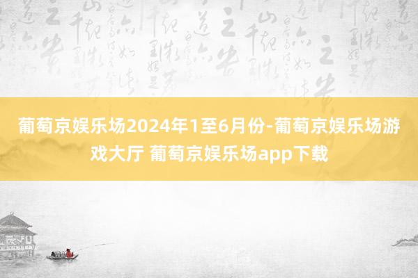 葡萄京娱乐场　　2024年1至6月份-葡萄京娱乐场游戏大厅 葡萄京娱乐场app下载