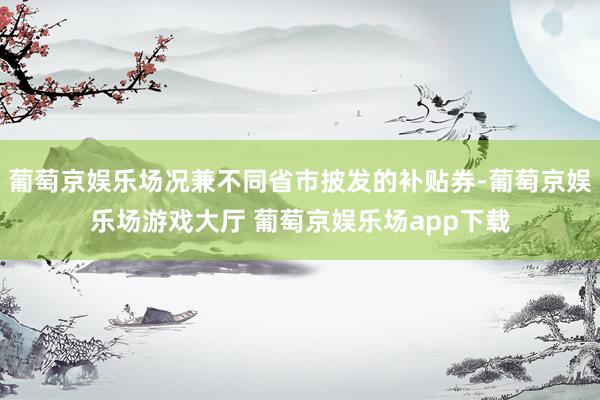 葡萄京娱乐场况兼不同省市披发的补贴券-葡萄京娱乐场游戏大厅 葡萄京娱乐场app下载