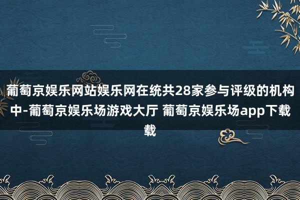 葡萄京娱乐网站娱乐网在统共28家参与评级的机构中-葡萄京娱乐场游戏大厅 葡萄京娱乐场app下载