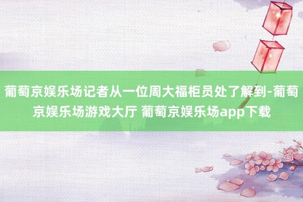 葡萄京娱乐场记者从一位周大福柜员处了解到-葡萄京娱乐场游戏大厅 葡萄京娱乐场app下载