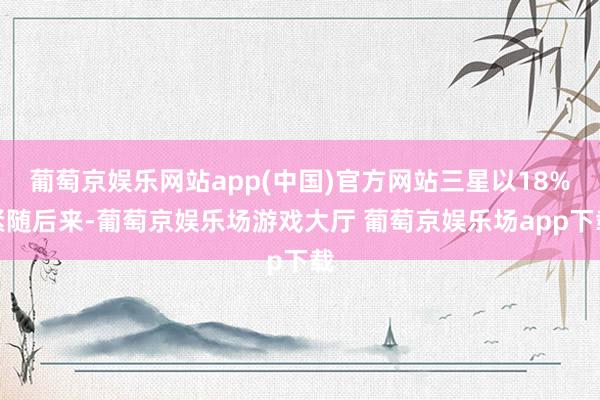 葡萄京娱乐网站app(中国)官方网站三星以18%紧随后来-葡萄京娱乐场游戏大厅 葡萄京娱乐场app下载