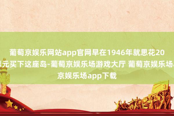 葡萄京娱乐网站app官网早在1946年就思花20亿好意思元买下这座岛-葡萄京娱乐场游戏大厅 葡萄京娱乐场app下载