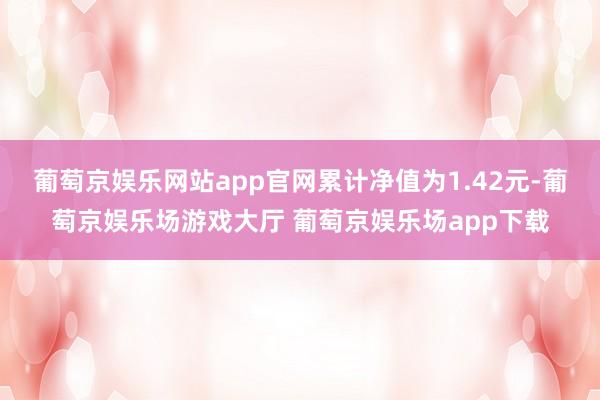 葡萄京娱乐网站app官网累计净值为1.42元-葡萄京娱乐场游戏大厅 葡萄京娱乐场app下载