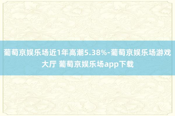 葡萄京娱乐场近1年高潮5.38%-葡萄京娱乐场游戏大厅 葡萄京娱乐场app下载