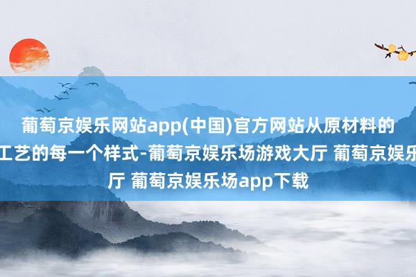 葡萄京娱乐网站app(中国)官方网站从原材料的遴选到出产工艺的每一个样式-葡萄京娱乐场游戏大厅 葡萄京娱乐场app下载