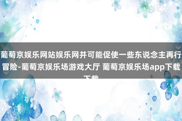 葡萄京娱乐网站娱乐网并可能促使一些东说念主再行冒险-葡萄京娱乐场游戏大厅 葡萄京娱乐场app下载