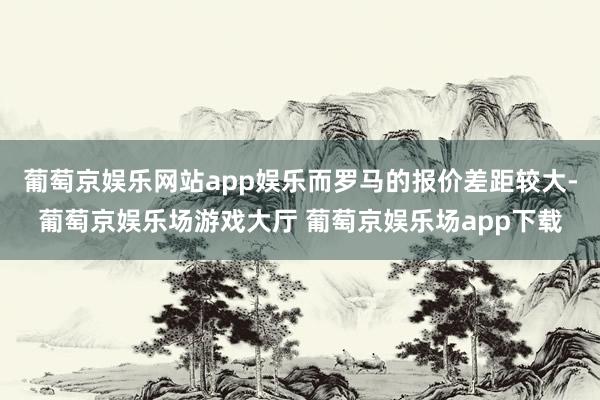 葡萄京娱乐网站app娱乐而罗马的报价差距较大-葡萄京娱乐场游戏大厅 葡萄京娱乐场app下载