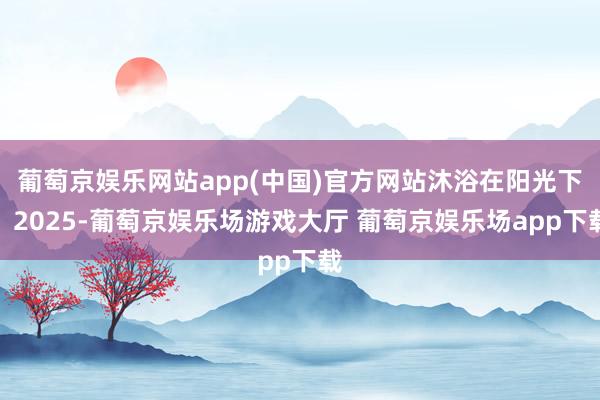 葡萄京娱乐网站app(中国)官方网站沐浴在阳光下：2025-葡萄京娱乐场游戏大厅 葡萄京娱乐场app下载