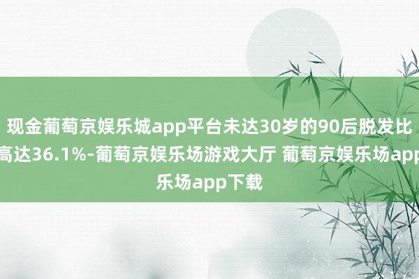 现金葡萄京娱乐城app平台未达30岁的90后脱发比例已高达36.1%-葡萄京娱乐场游戏大厅 葡萄京娱乐场app下载