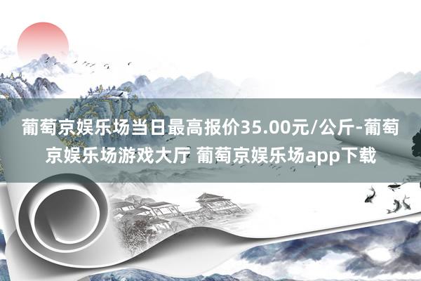 葡萄京娱乐场当日最高报价35.00元/公斤-葡萄京娱乐场游戏大厅 葡萄京娱乐场app下载