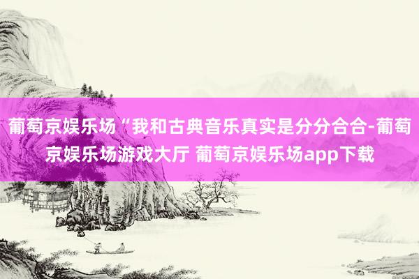 葡萄京娱乐场“我和古典音乐真实是分分合合-葡萄京娱乐场游戏大厅 葡萄京娱乐场app下载