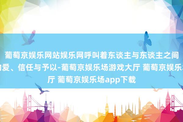 葡萄京娱乐网站娱乐网呼叫着东谈主与东谈主之间赤诚温顺的爱、信任与予以-葡萄京娱乐场游戏大厅 葡萄京娱乐场app下载
