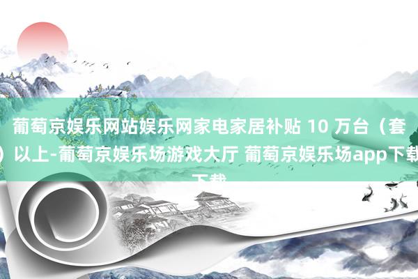 葡萄京娱乐网站娱乐网家电家居补贴 10 万台（套）以上-葡萄京娱乐场游戏大厅 葡萄京娱乐场app下载