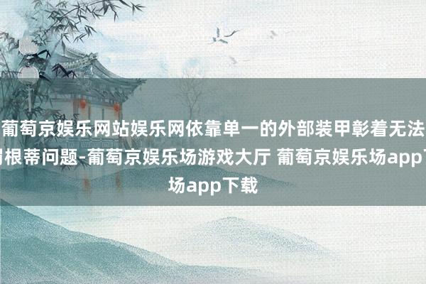 葡萄京娱乐网站娱乐网依靠单一的外部装甲彰着无法责罚根蒂问题-葡萄京娱乐场游戏大厅 葡萄京娱乐场app下载