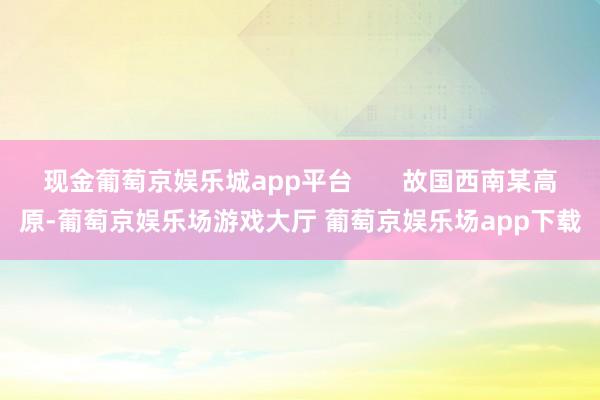 现金葡萄京娱乐城app平台       故国西南某高原-葡萄京娱乐场游戏大厅 葡萄京娱乐场app下载