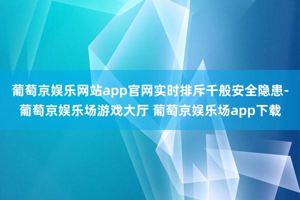 葡萄京娱乐网站app官网实时排斥千般安全隐患-葡萄京娱乐场游戏大厅 葡萄京娱乐场app下载