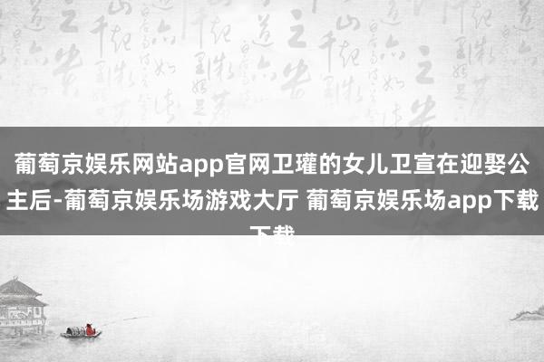 葡萄京娱乐网站app官网卫瓘的女儿卫宣在迎娶公主后-葡萄京娱乐场游戏大厅 葡萄京娱乐场app下载