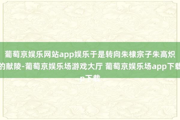 葡萄京娱乐网站app娱乐于是转向朱棣宗子朱高炽的献陵-葡萄京娱乐场游戏大厅 葡萄京娱乐场app下载