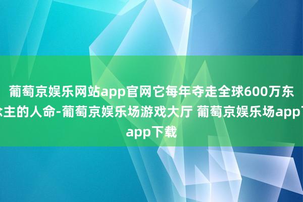 葡萄京娱乐网站app官网它每年夺走全球600万东说念主的人命-葡萄京娱乐场游戏大厅 葡萄京娱乐场app下载